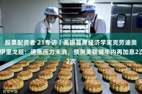 股票配资者 21专访丨美银首席经济学家克劳迪奥·伊里戈延：通胀压力未消，预测美联储年内再加息2次